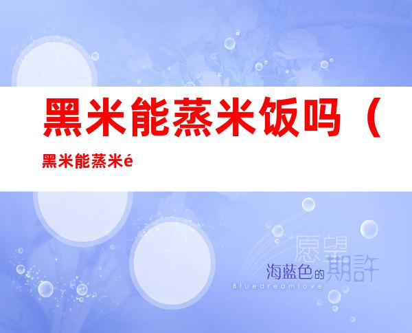 黑米能蒸米饭吗(黑米能蒸米饭吗能天天吃吗)