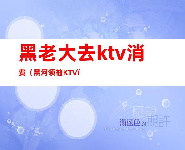 黑老大去ktv消费(黑河领袖KTV)