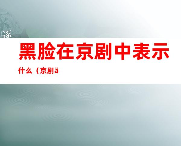 黑脸在京剧中表示什么(京剧中的黑脸表示什么意义)