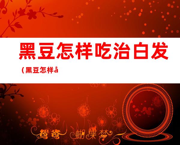 黑豆怎样吃治白发(黑豆怎样吃治白发变黑发我六级)