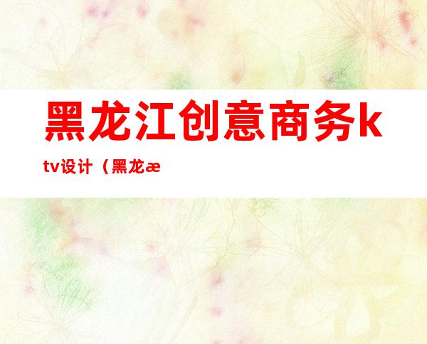 黑龙江创意商务ktv设计(黑龙江创意商务ktv设计图)