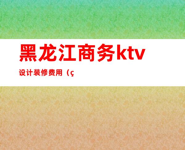黑龙江商务ktv设计装修费用(绥化ktv装修设计)