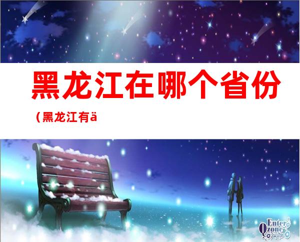 黑龙江在哪个省份(黑龙江有什么省份)