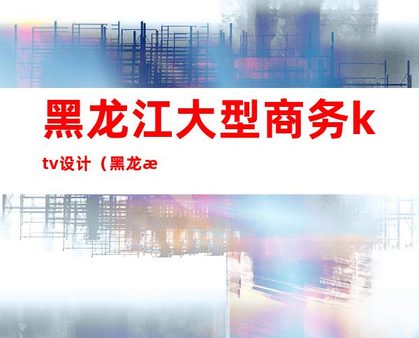 黑龙江大型商务ktv设计(黑龙江路ktv)