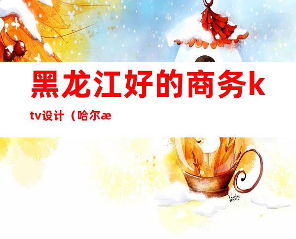黑龙江好的商务ktv设计(哈尔滨最大的ktv)