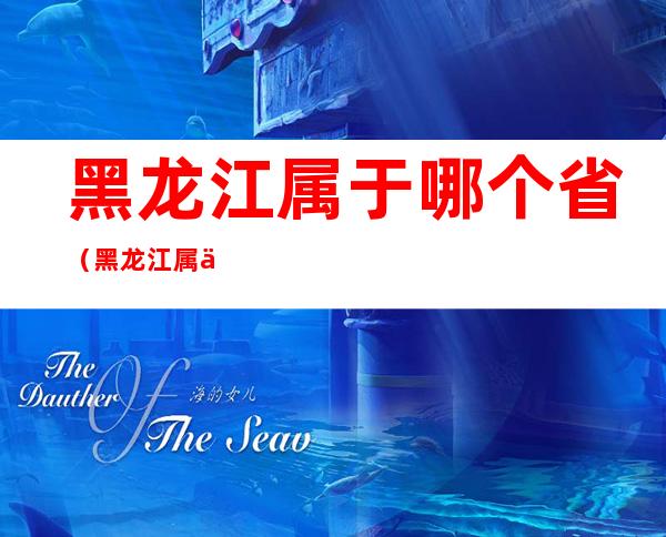 黑龙江属于哪个省(黑龙江属于哪个省会)
