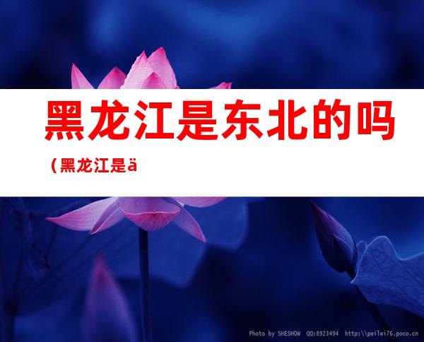 黑龙江是东北的吗(黑龙江是不是东北)