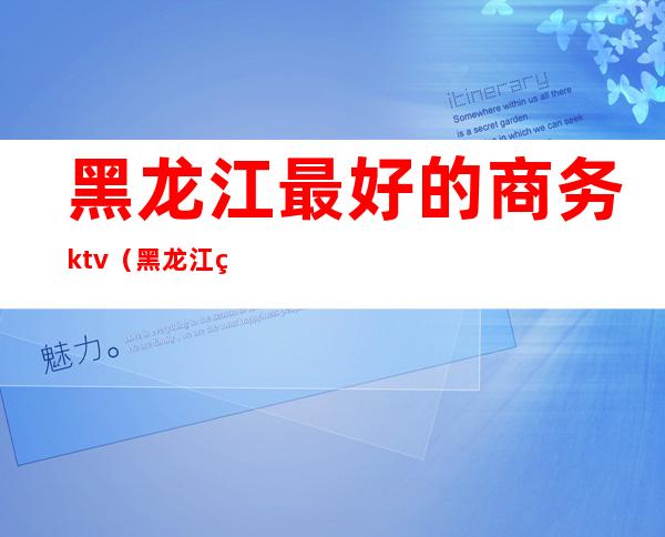 黑龙江最好的商务ktv(黑龙江省商务学校好吗)