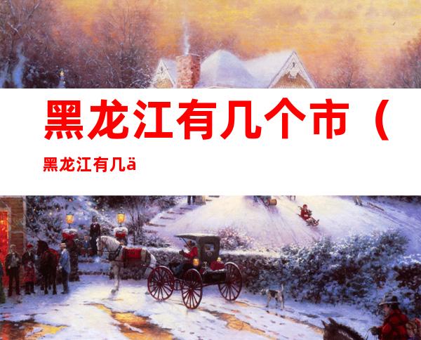 黑龙江有几个市(黑龙江有几个市?)