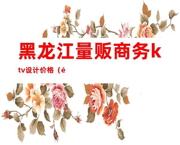 黑龙江量贩商务ktv设计价格(黑龙江量贩商务ktv设计价格)