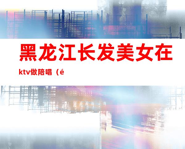 黑龙江长发美女在ktv做陪唱(黑河市有没有KTV带陪唱的)