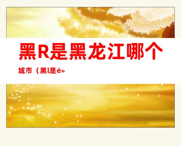 黑R是黑龙江哪个城市(黑l是黑龙江哪个城市)