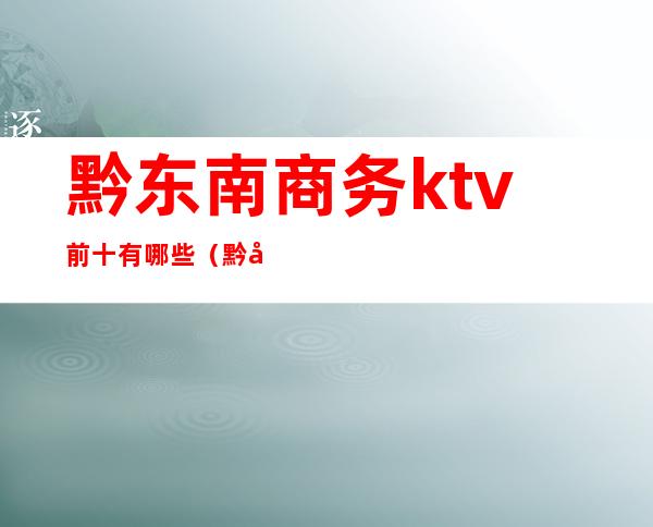 黔东南商务ktv前十有哪些(黔城ktv价格合适)