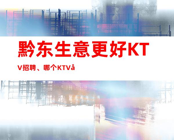 黔东生意更好KTV招聘、哪个KTV好上班、人员供应不足