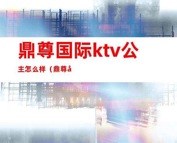 鼎尊国际ktv公主怎么样(鼎尊国际ktv公主怎么样)