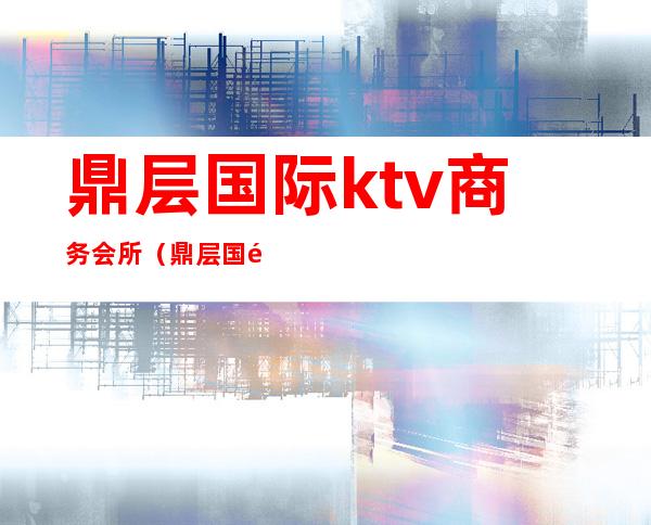 鼎层国际ktv商务会所(鼎层国际ktv商务会所怎么样)