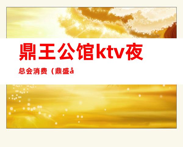 鼎王公馆ktv夜总会消费（鼎盛公馆KTV）