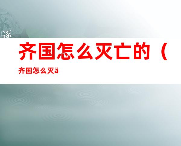 齐国怎么灭亡的(齐国怎么灭亡的原因)