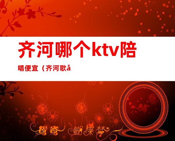 齐河哪个ktv陪唱便宜（齐河歌厅哪有陪唱的）