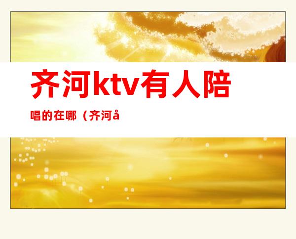 齐河ktv有人陪唱的在哪(齐河县带陪唱的ktv)