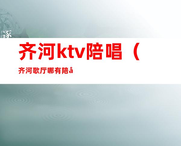 齐河ktv陪唱（齐河歌厅哪有陪唱的）