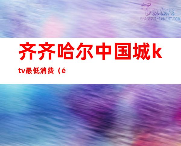 齐齐哈尔中国城ktv最低消费(齐齐哈尔市ktv哪个好)
