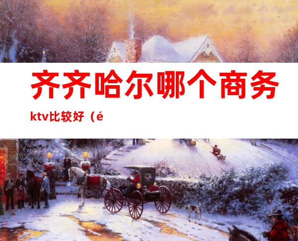 齐齐哈尔哪个商务ktv比较好(齐齐哈尔哪个商务ktv比较好点)