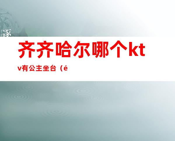 齐齐哈尔哪个ktv有公主坐台(齐齐哈尔哪家ktv有公主)
