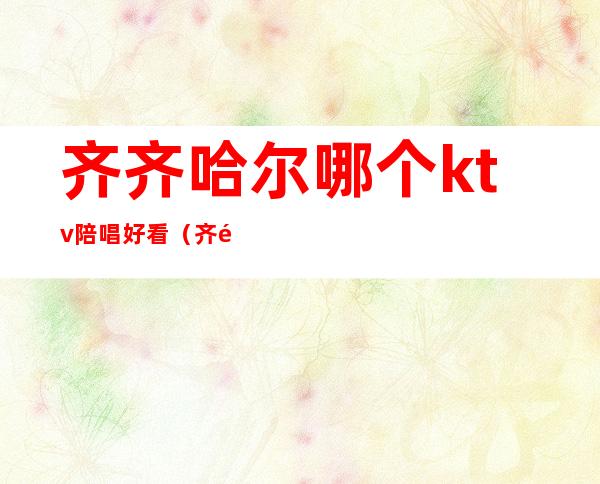 齐齐哈尔哪个ktv陪唱好看(齐齐哈尔ktv陪唱哪家好)