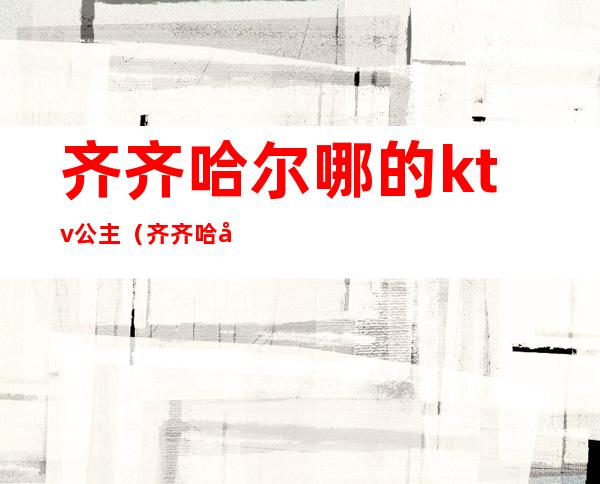 齐齐哈尔哪的ktv公主(齐齐哈尔聚会KTV有公主吗)