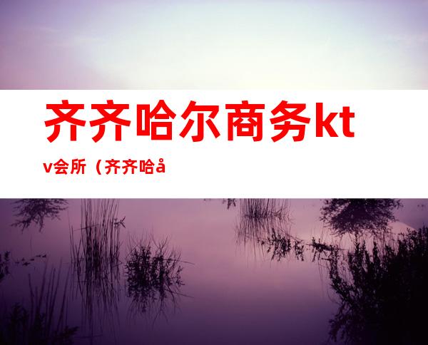 齐齐哈尔商务ktv会所(齐齐哈尔夜宴ktv)
