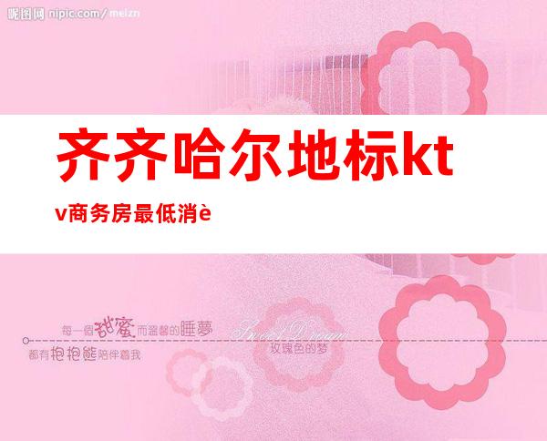 齐齐哈尔地标ktv商务房最低消费（齐齐哈尔哪个商务KTV比较好）