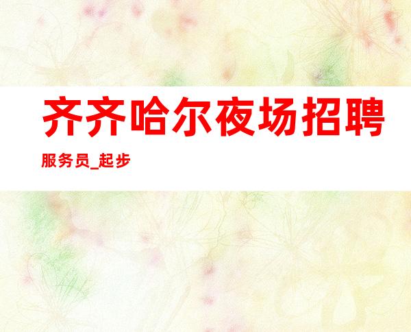 齐齐哈尔夜场招聘服务员_起步更高夜总会只有完善自我