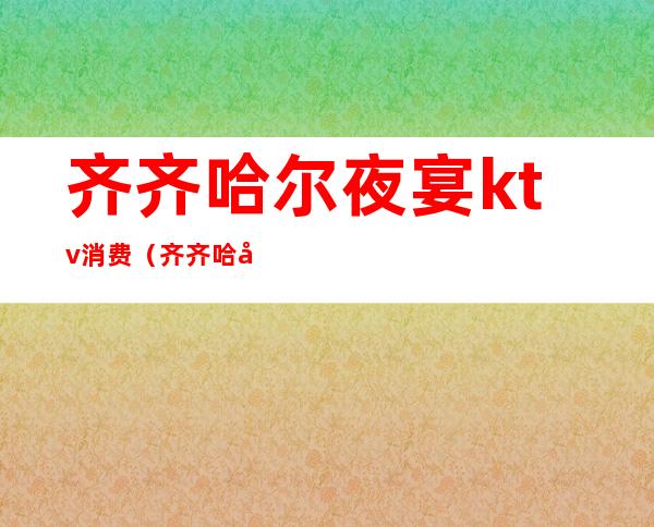 齐齐哈尔夜宴ktv消费(齐齐哈尔ktv消费多少钱)