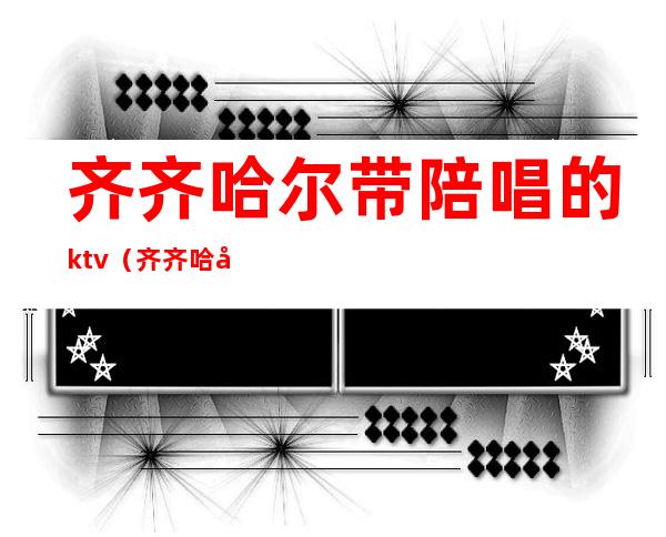 齐齐哈尔带陪唱的ktv（齐齐哈尔哪有陪唱的）