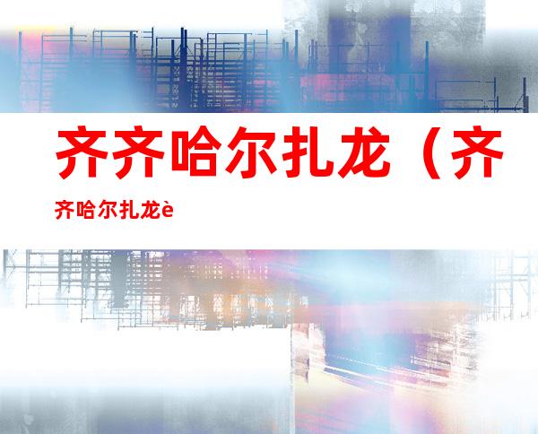齐齐哈尔扎龙(齐齐哈尔扎龙自然保护区电话)