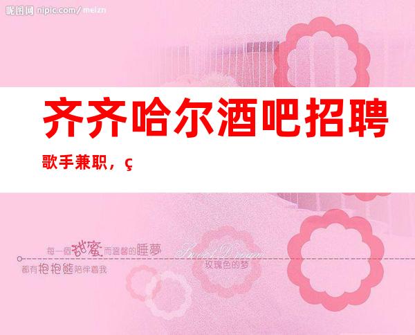 齐齐哈尔酒吧招聘歌手兼职,福利高/待遇高/声明我们不是中介