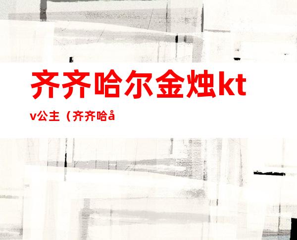 齐齐哈尔金烛ktv公主(齐齐哈尔钱柜ktv公主)