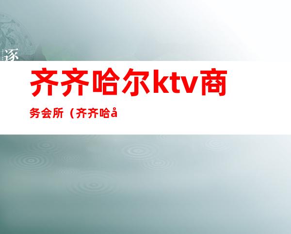 齐齐哈尔ktv商务会所(齐齐哈尔ktv商务会所电话)