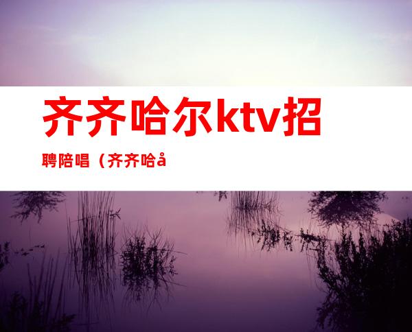 齐齐哈尔ktv招聘陪唱（齐齐哈尔陪唱多少钱）