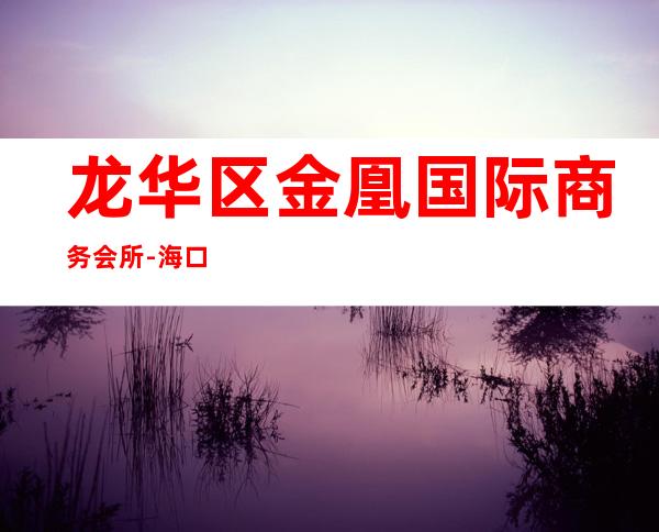 龙华区金凰国际商务会所-海口商务会所攻略消费 – 海口龙华商务KTV