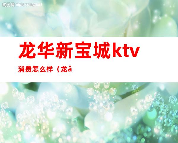 龙华新宝城ktv消费怎么样(龙华宝龙城ktv)