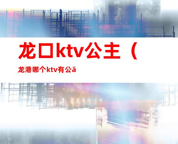龙口ktv公主(龙港哪个ktv有公主)