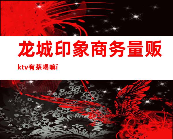 龙城印象商务量贩ktv有茶喝嘛(印象歌厅KTV)