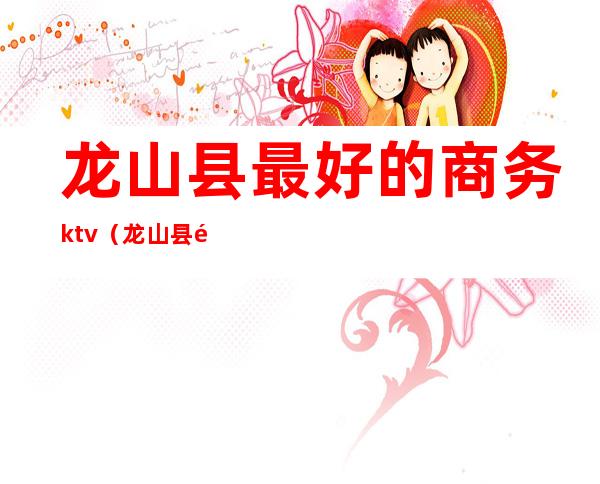 龙山县最好的商务ktv(龙山县酒店哪家好)