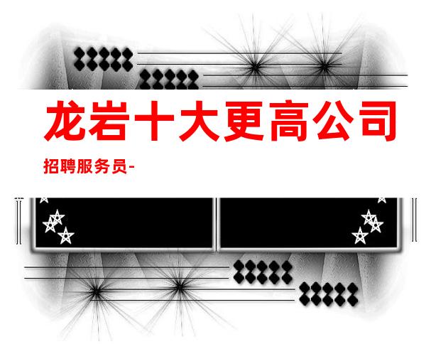 龙岩十大更高公司招聘服务员-2023高档ktv招聘信息起步