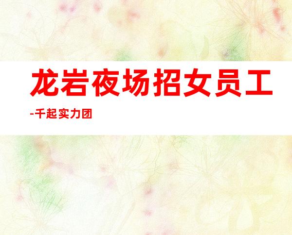 龙岩夜场招女员工-千起实力团队无费用