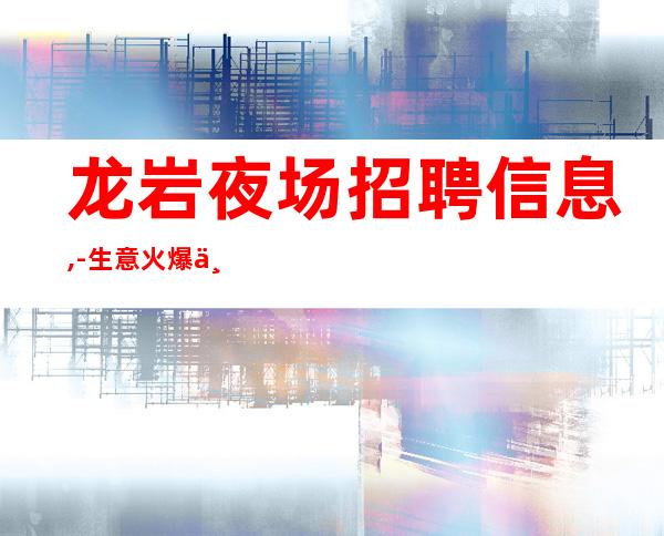 龙岩夜场招聘信息,-生意火爆上班率高,急聘服务员