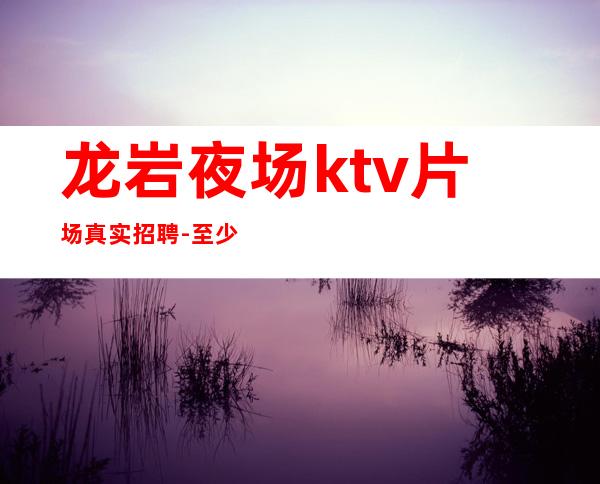 龙岩夜场ktv片场真实招聘-至少上一个班