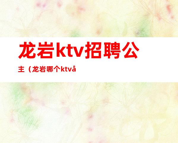 龙岩ktv招聘公主（龙岩哪个ktv公主漂亮）